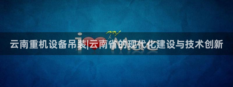威九国际app下载：云南重机设备吊装|云南省的现代化建设与技
