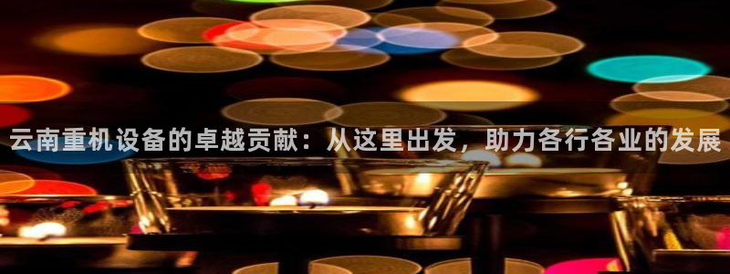 威九国际软件：云南重机设备的卓越贡献：从这里出发，助力各行各