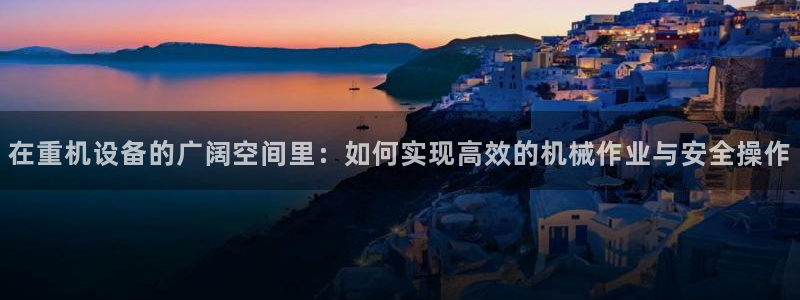 威九国际网站客服电话多少啊：在重机设备的广阔空间里：如何实现