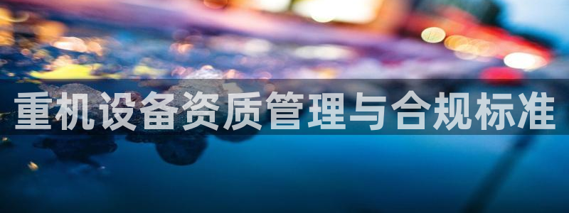 威九国际78mapp：重机设备资质管理与合规标准